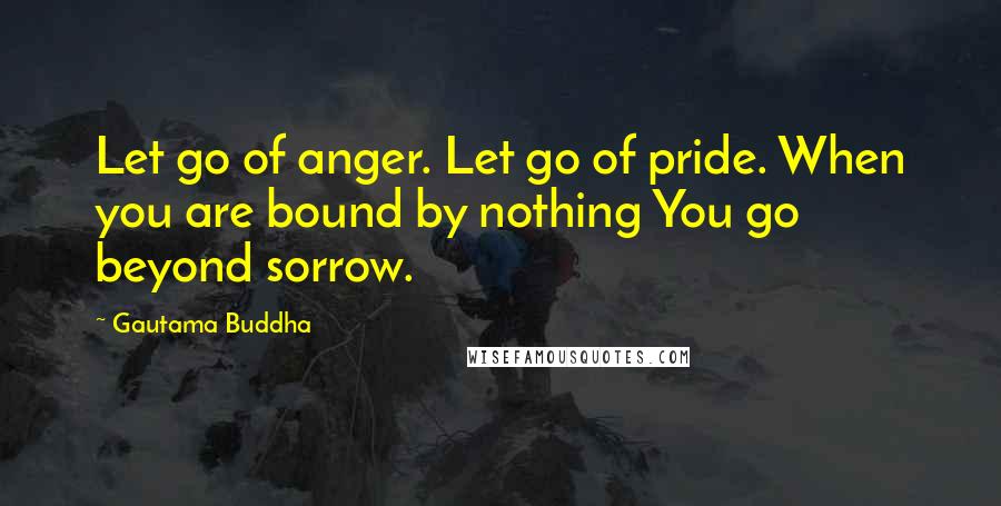 Gautama Buddha Quotes: Let go of anger. Let go of pride. When you are bound by nothing You go beyond sorrow.