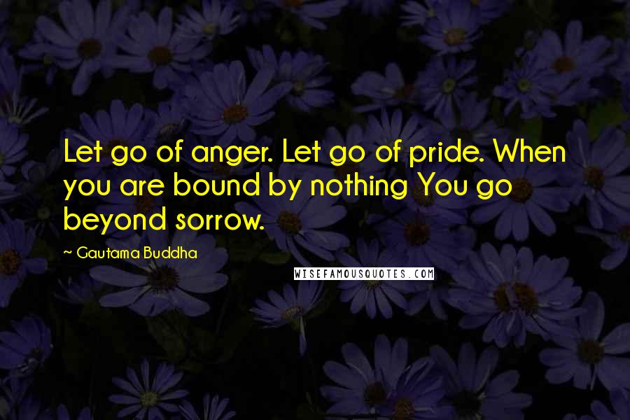 Gautama Buddha Quotes: Let go of anger. Let go of pride. When you are bound by nothing You go beyond sorrow.