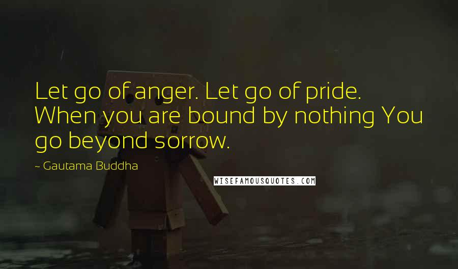 Gautama Buddha Quotes: Let go of anger. Let go of pride. When you are bound by nothing You go beyond sorrow.