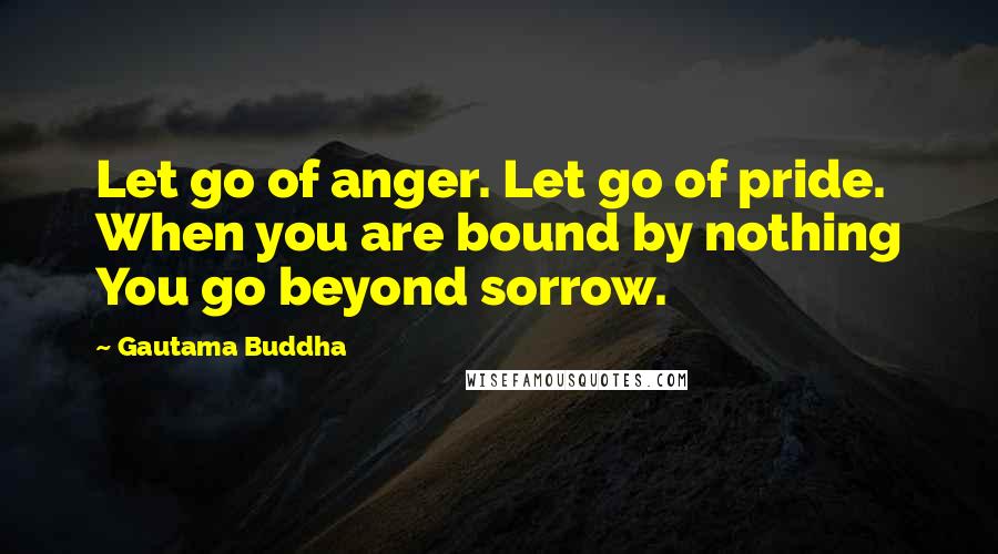 Gautama Buddha Quotes: Let go of anger. Let go of pride. When you are bound by nothing You go beyond sorrow.