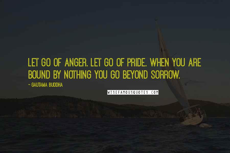 Gautama Buddha Quotes: Let go of anger. Let go of pride. When you are bound by nothing You go beyond sorrow.