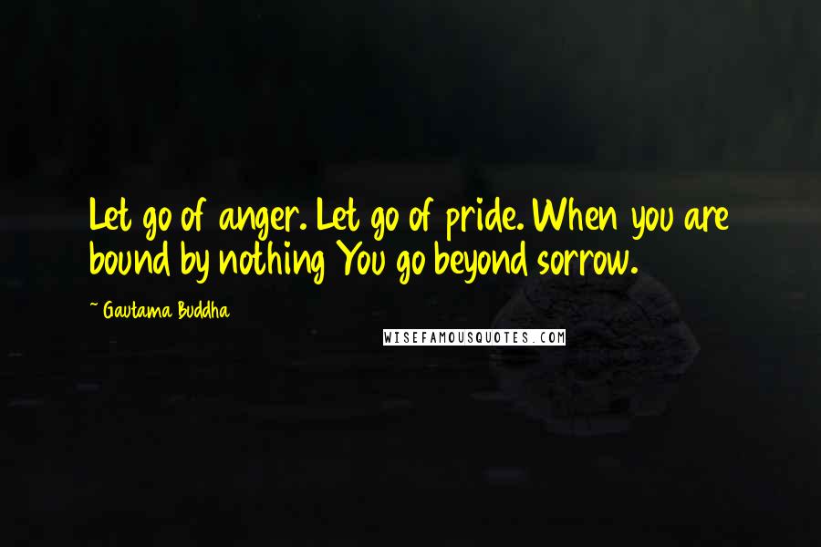 Gautama Buddha Quotes: Let go of anger. Let go of pride. When you are bound by nothing You go beyond sorrow.