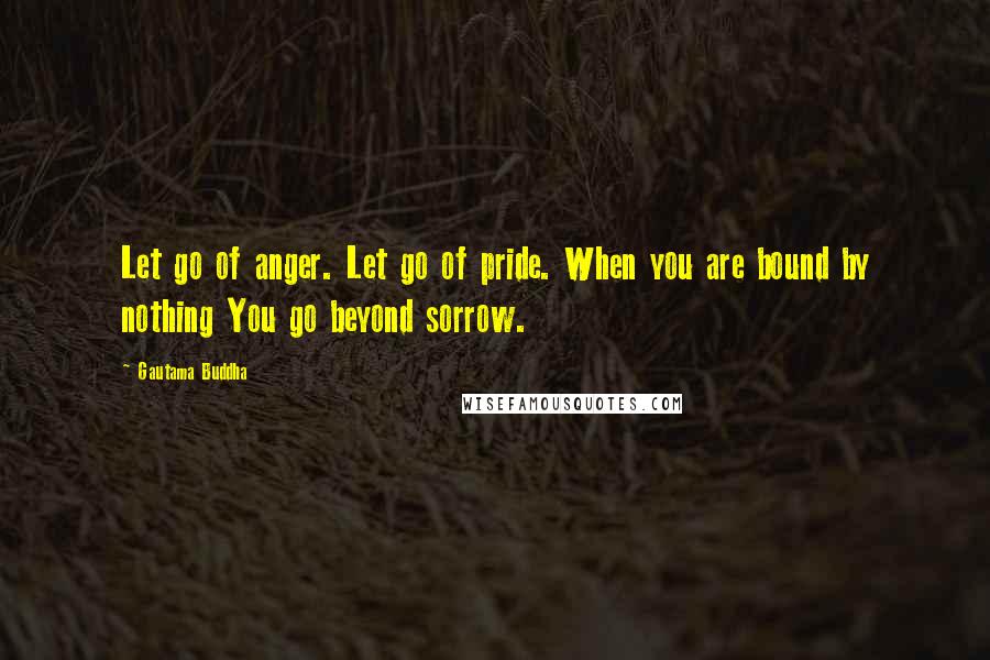 Gautama Buddha Quotes: Let go of anger. Let go of pride. When you are bound by nothing You go beyond sorrow.