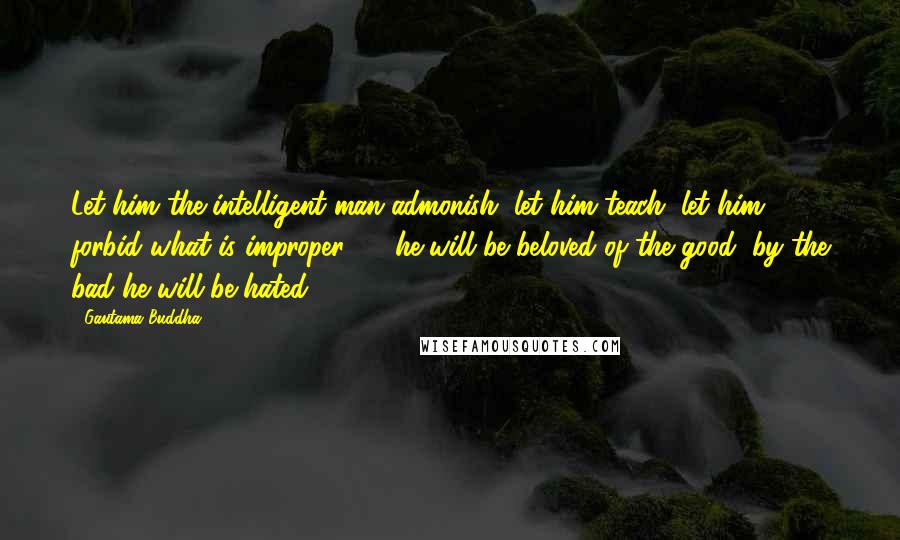 Gautama Buddha Quotes: Let him the intelligent man admonish, let him teach, let him forbid what is improper ! - he will be beloved of the good, by the bad he will be hated.