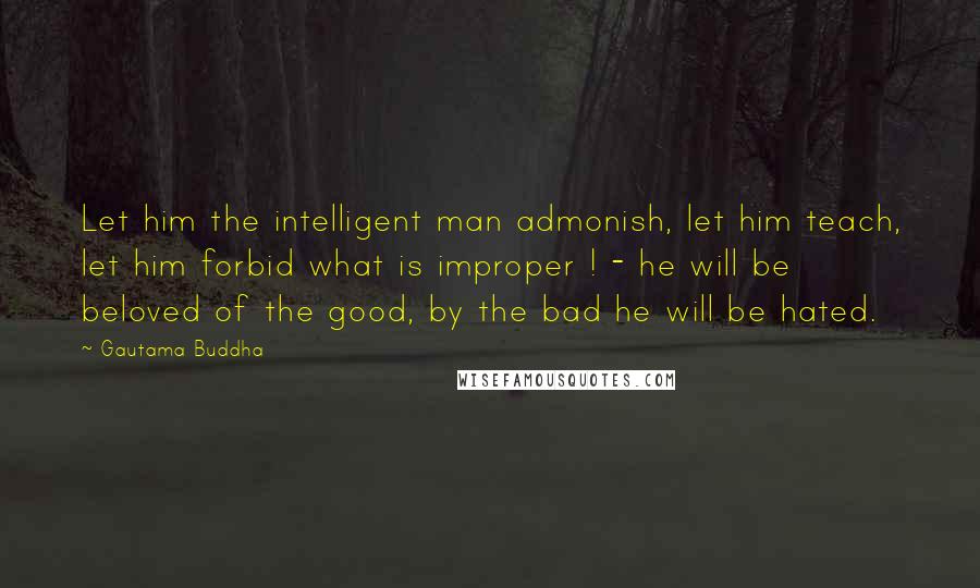 Gautama Buddha Quotes: Let him the intelligent man admonish, let him teach, let him forbid what is improper ! - he will be beloved of the good, by the bad he will be hated.