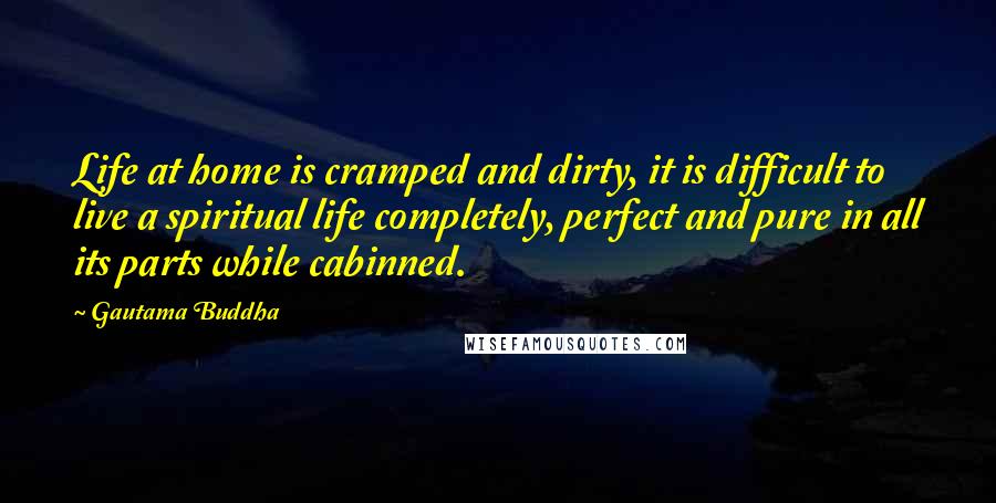 Gautama Buddha Quotes: Life at home is cramped and dirty, it is difficult to live a spiritual life completely, perfect and pure in all its parts while cabinned.