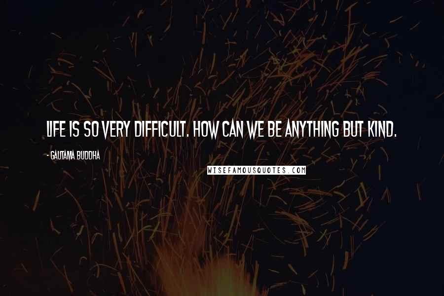 Gautama Buddha Quotes: Life is so very difficult. How can we be anything but kind.