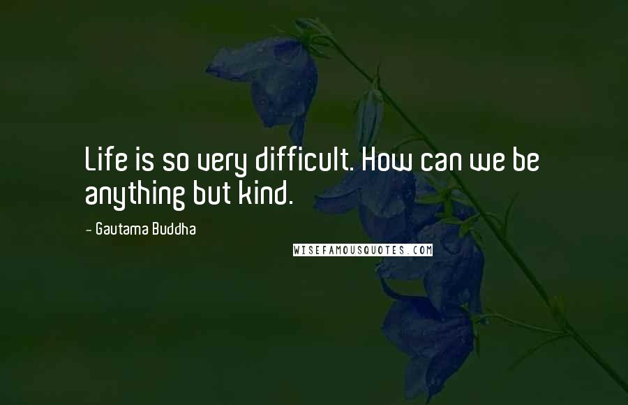 Gautama Buddha Quotes: Life is so very difficult. How can we be anything but kind.