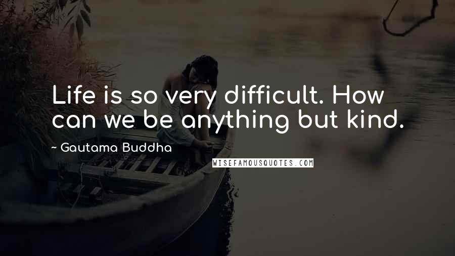 Gautama Buddha Quotes: Life is so very difficult. How can we be anything but kind.