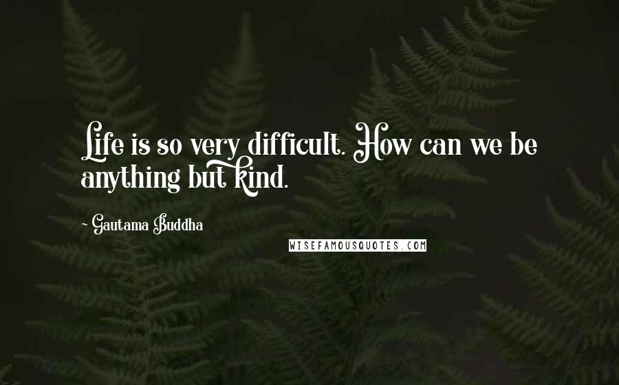 Gautama Buddha Quotes: Life is so very difficult. How can we be anything but kind.