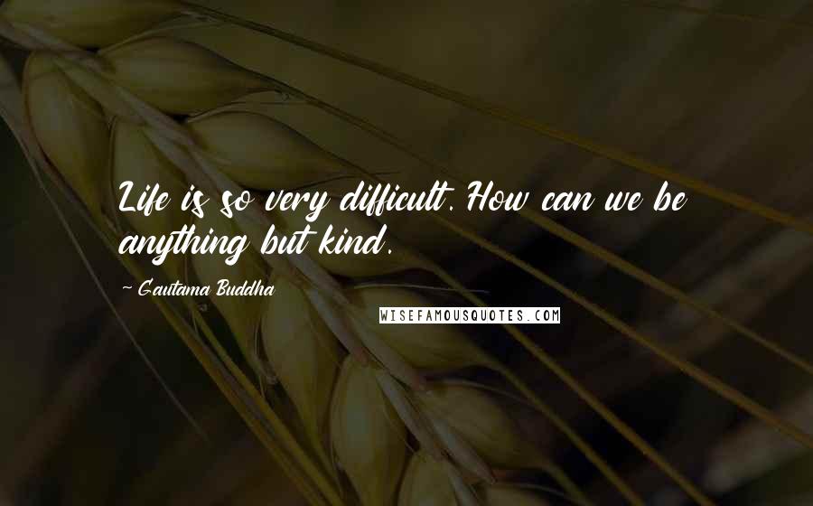 Gautama Buddha Quotes: Life is so very difficult. How can we be anything but kind.