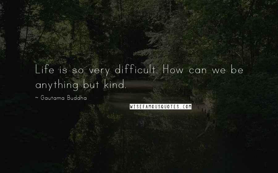 Gautama Buddha Quotes: Life is so very difficult. How can we be anything but kind.