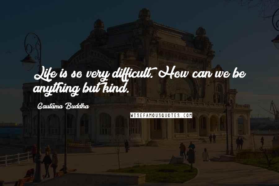 Gautama Buddha Quotes: Life is so very difficult. How can we be anything but kind.