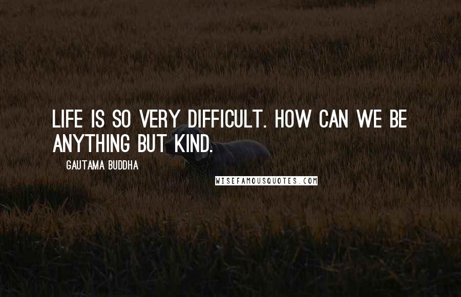 Gautama Buddha Quotes: Life is so very difficult. How can we be anything but kind.