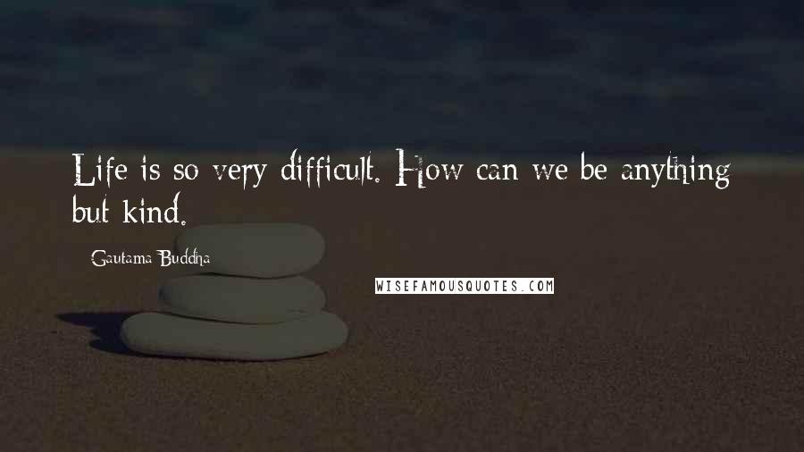 Gautama Buddha Quotes: Life is so very difficult. How can we be anything but kind.