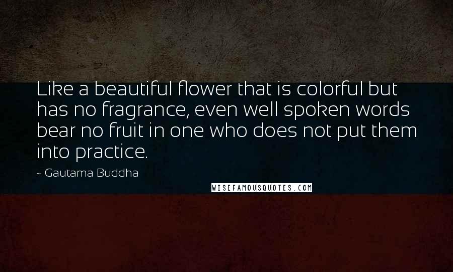 Gautama Buddha Quotes: Like a beautiful flower that is colorful but has no fragrance, even well spoken words bear no fruit in one who does not put them into practice.