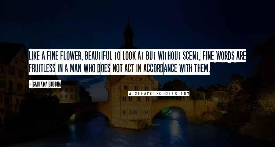 Gautama Buddha Quotes: Like a fine flower, beautiful to look at but without scent, fine words are fruitless in a man who does not act in accordance with them.