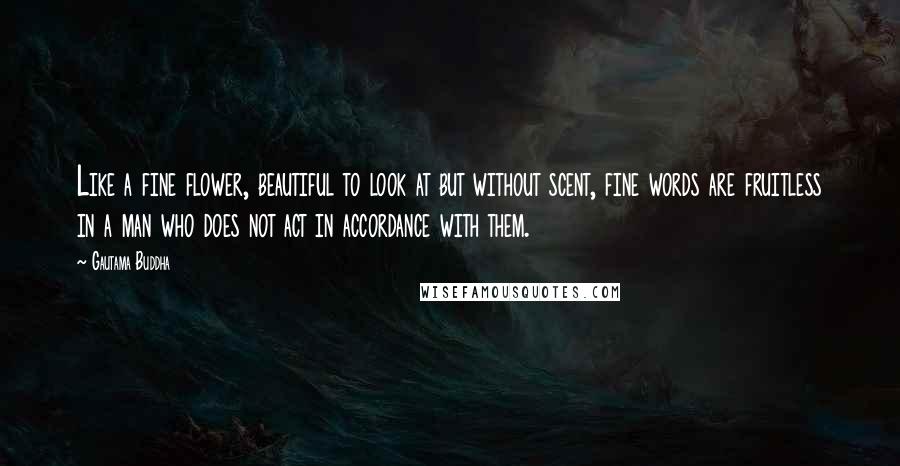 Gautama Buddha Quotes: Like a fine flower, beautiful to look at but without scent, fine words are fruitless in a man who does not act in accordance with them.