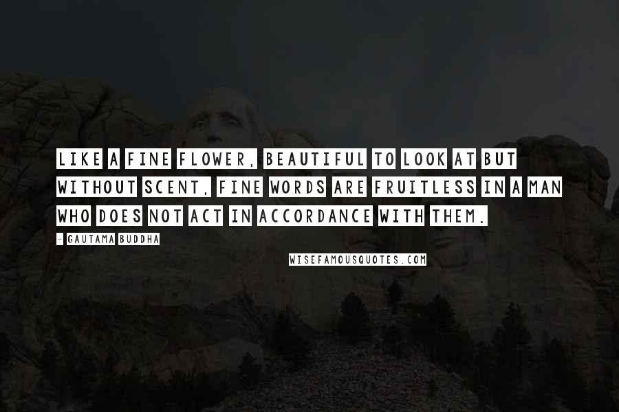 Gautama Buddha Quotes: Like a fine flower, beautiful to look at but without scent, fine words are fruitless in a man who does not act in accordance with them.