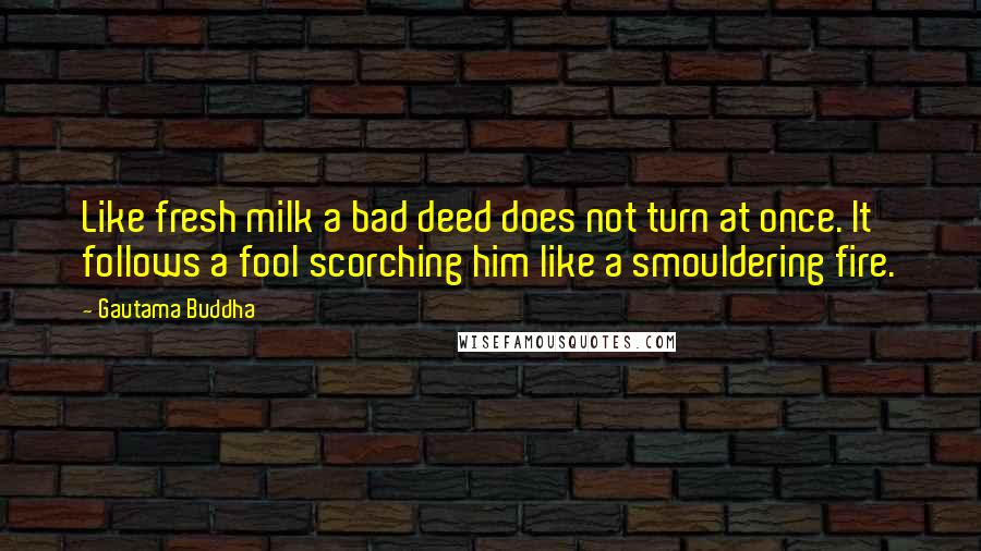 Gautama Buddha Quotes: Like fresh milk a bad deed does not turn at once. It follows a fool scorching him like a smouldering fire.