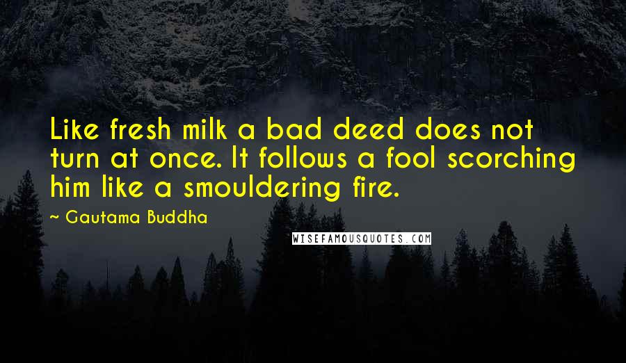 Gautama Buddha Quotes: Like fresh milk a bad deed does not turn at once. It follows a fool scorching him like a smouldering fire.