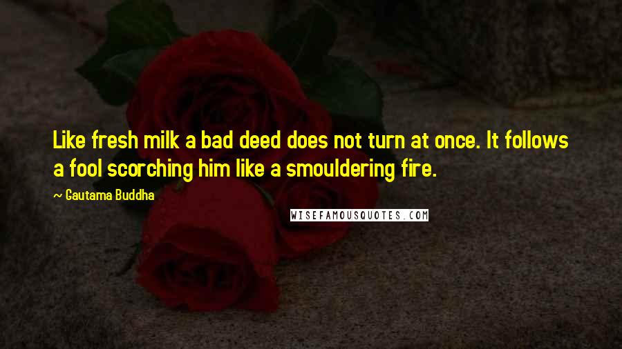 Gautama Buddha Quotes: Like fresh milk a bad deed does not turn at once. It follows a fool scorching him like a smouldering fire.