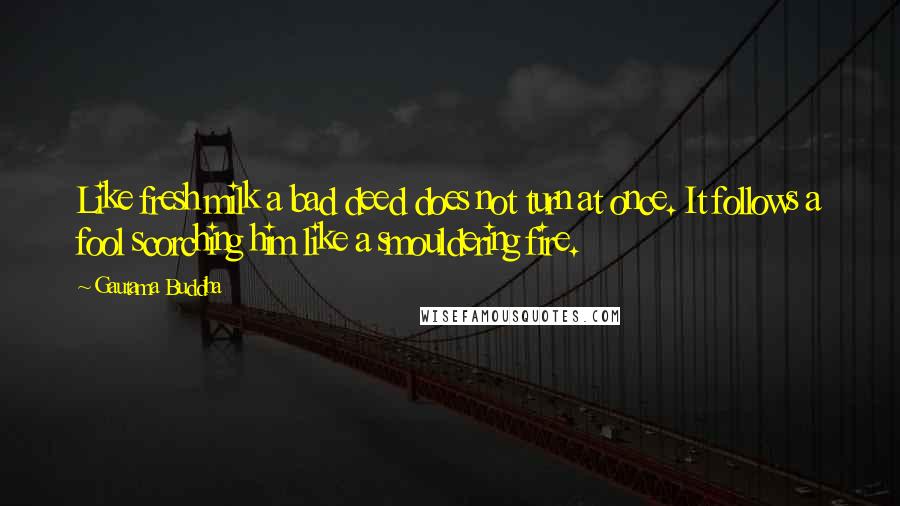 Gautama Buddha Quotes: Like fresh milk a bad deed does not turn at once. It follows a fool scorching him like a smouldering fire.