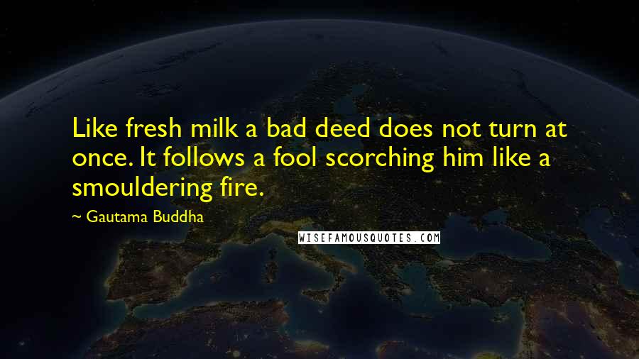 Gautama Buddha Quotes: Like fresh milk a bad deed does not turn at once. It follows a fool scorching him like a smouldering fire.