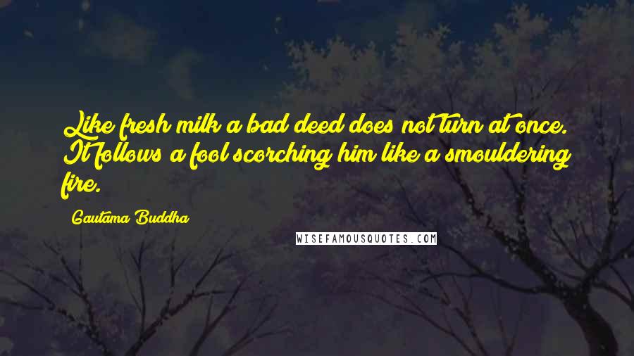 Gautama Buddha Quotes: Like fresh milk a bad deed does not turn at once. It follows a fool scorching him like a smouldering fire.