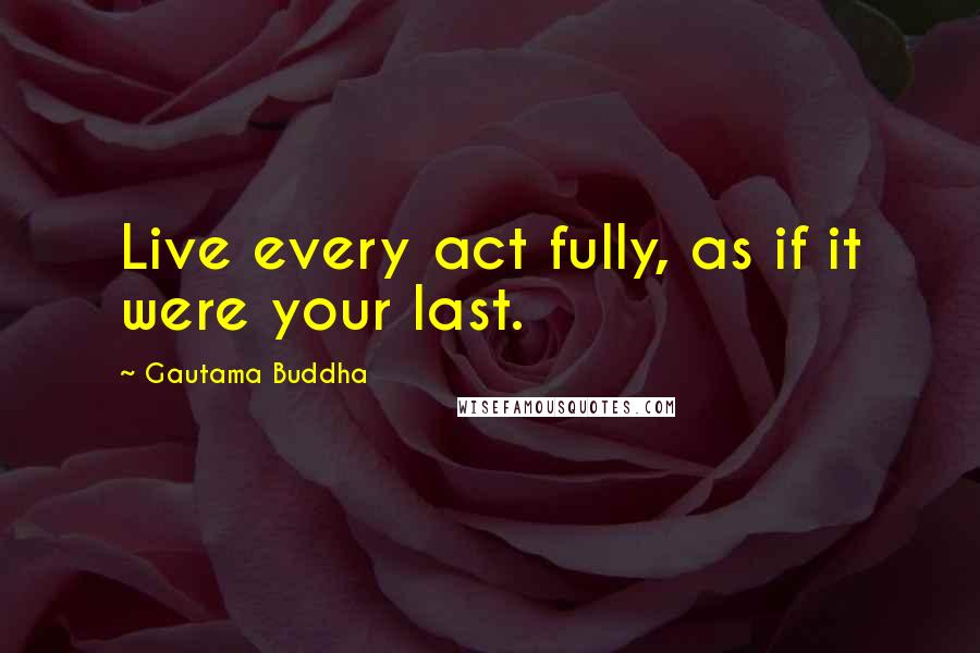 Gautama Buddha Quotes: Live every act fully, as if it were your last.