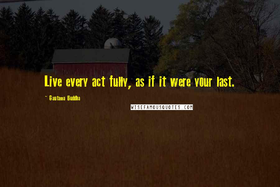 Gautama Buddha Quotes: Live every act fully, as if it were your last.