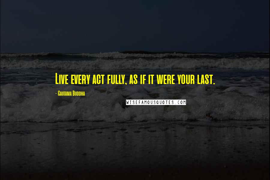 Gautama Buddha Quotes: Live every act fully, as if it were your last.