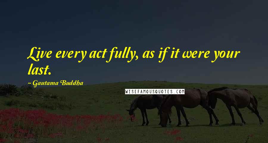 Gautama Buddha Quotes: Live every act fully, as if it were your last.