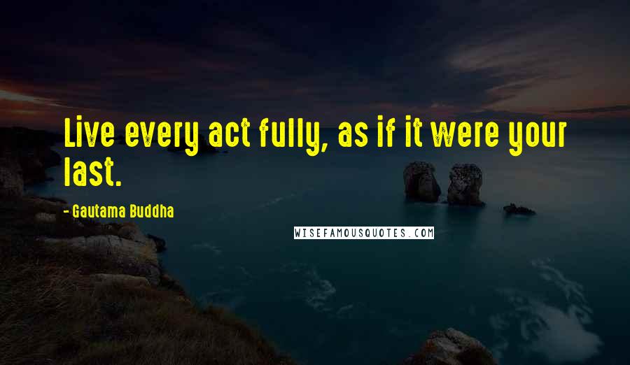 Gautama Buddha Quotes: Live every act fully, as if it were your last.