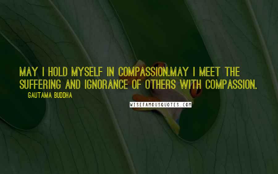 Gautama Buddha Quotes: May I hold myself in compassion.May I meet the suffering and ignorance of others with compassion.