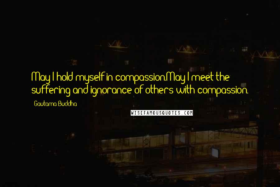 Gautama Buddha Quotes: May I hold myself in compassion.May I meet the suffering and ignorance of others with compassion.