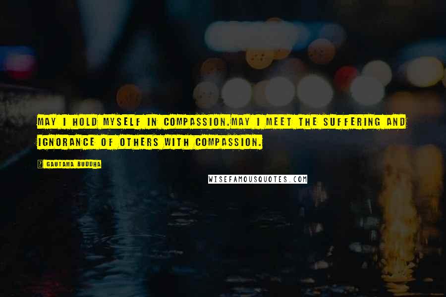 Gautama Buddha Quotes: May I hold myself in compassion.May I meet the suffering and ignorance of others with compassion.