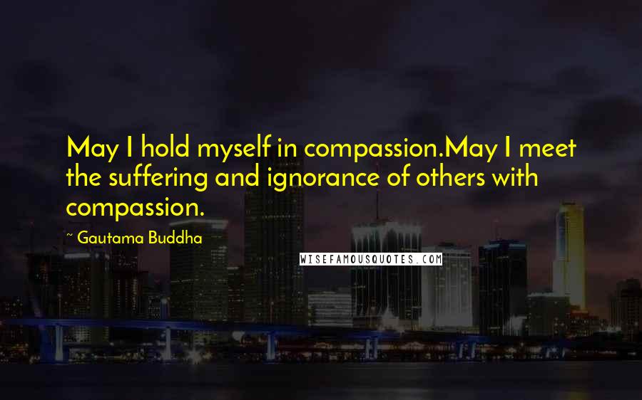 Gautama Buddha Quotes: May I hold myself in compassion.May I meet the suffering and ignorance of others with compassion.