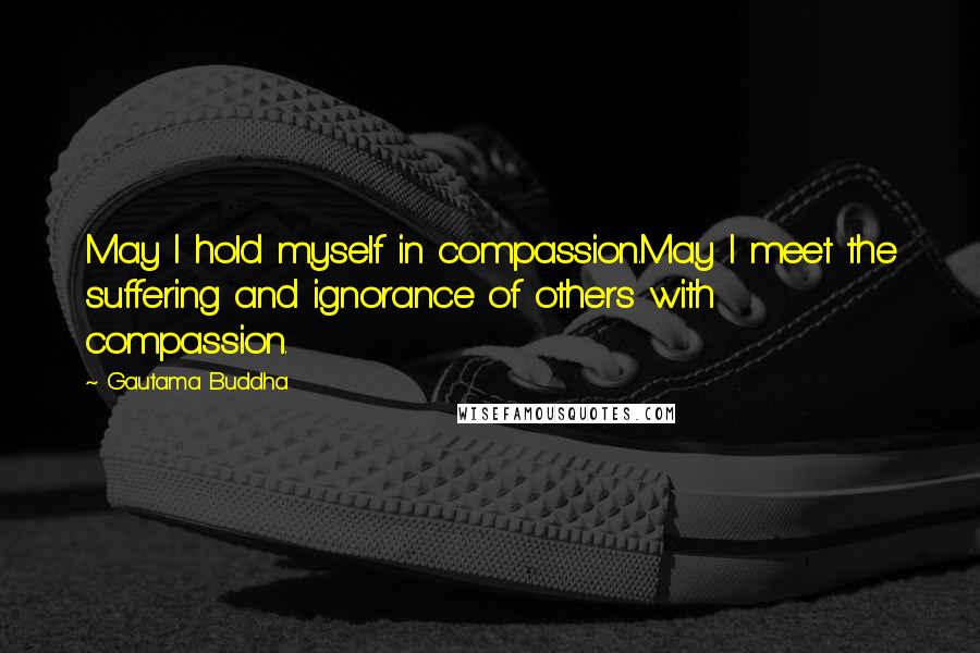 Gautama Buddha Quotes: May I hold myself in compassion.May I meet the suffering and ignorance of others with compassion.
