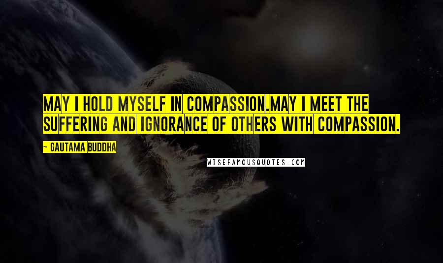 Gautama Buddha Quotes: May I hold myself in compassion.May I meet the suffering and ignorance of others with compassion.