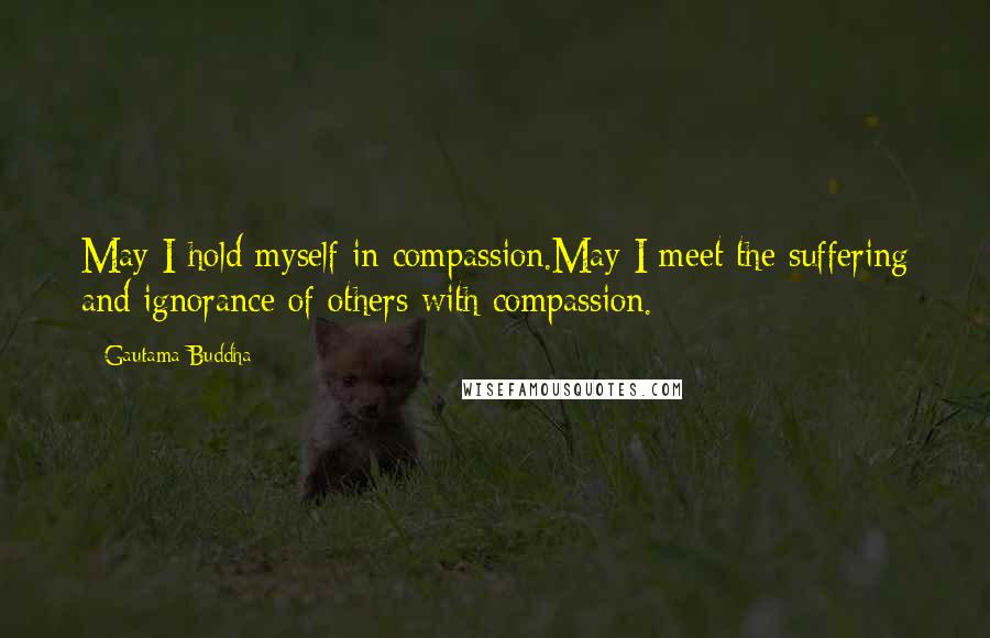 Gautama Buddha Quotes: May I hold myself in compassion.May I meet the suffering and ignorance of others with compassion.
