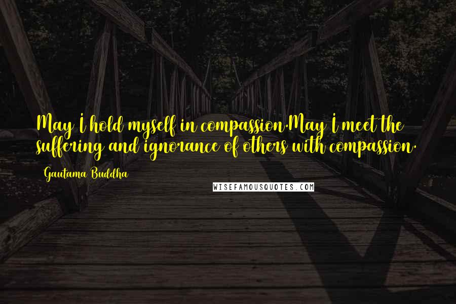 Gautama Buddha Quotes: May I hold myself in compassion.May I meet the suffering and ignorance of others with compassion.