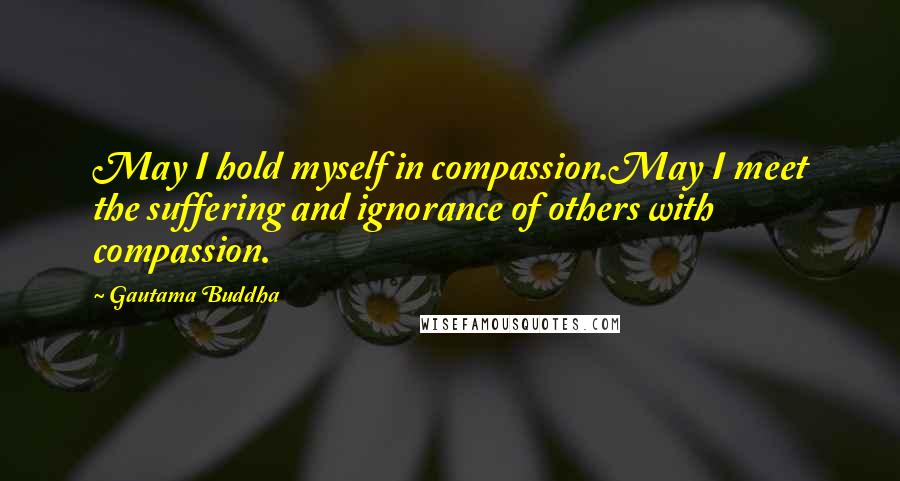 Gautama Buddha Quotes: May I hold myself in compassion.May I meet the suffering and ignorance of others with compassion.