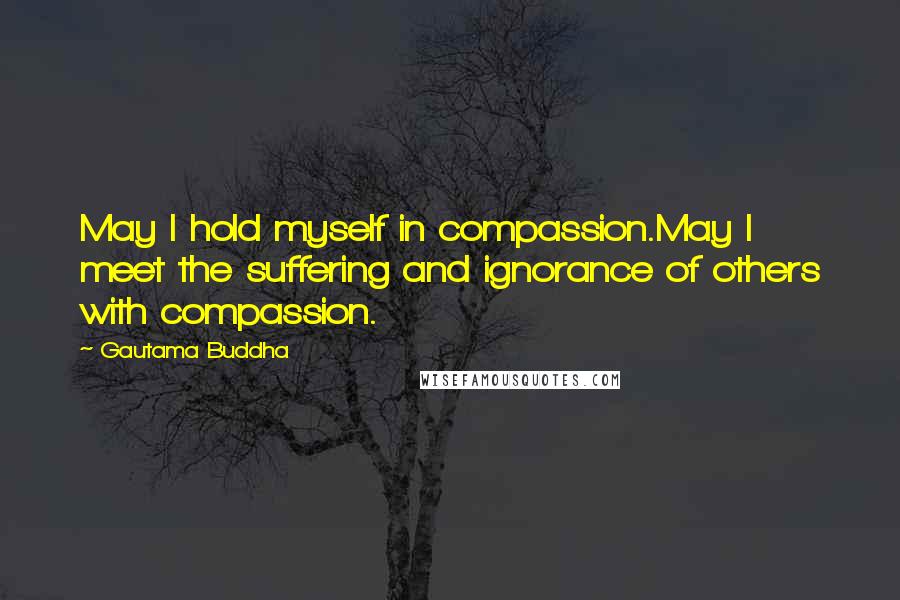Gautama Buddha Quotes: May I hold myself in compassion.May I meet the suffering and ignorance of others with compassion.