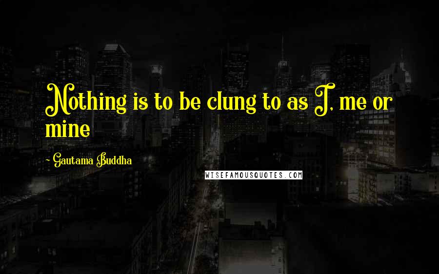 Gautama Buddha Quotes: Nothing is to be clung to as I, me or mine