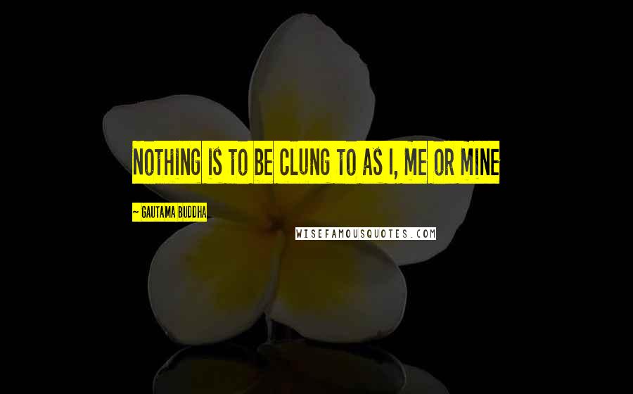 Gautama Buddha Quotes: Nothing is to be clung to as I, me or mine