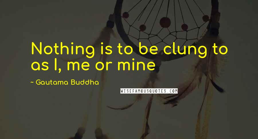 Gautama Buddha Quotes: Nothing is to be clung to as I, me or mine