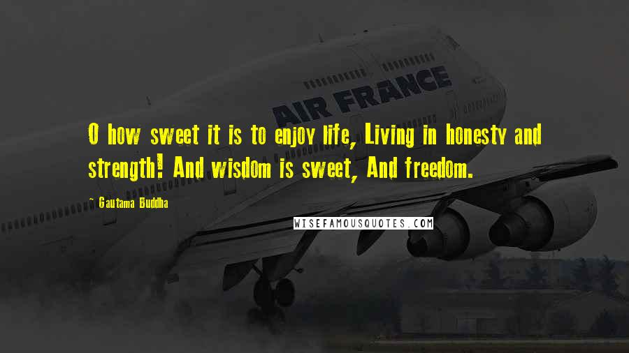 Gautama Buddha Quotes: O how sweet it is to enjoy life, Living in honesty and strength! And wisdom is sweet, And freedom.