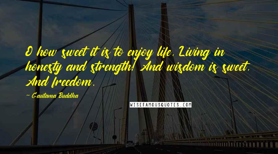 Gautama Buddha Quotes: O how sweet it is to enjoy life, Living in honesty and strength! And wisdom is sweet, And freedom.