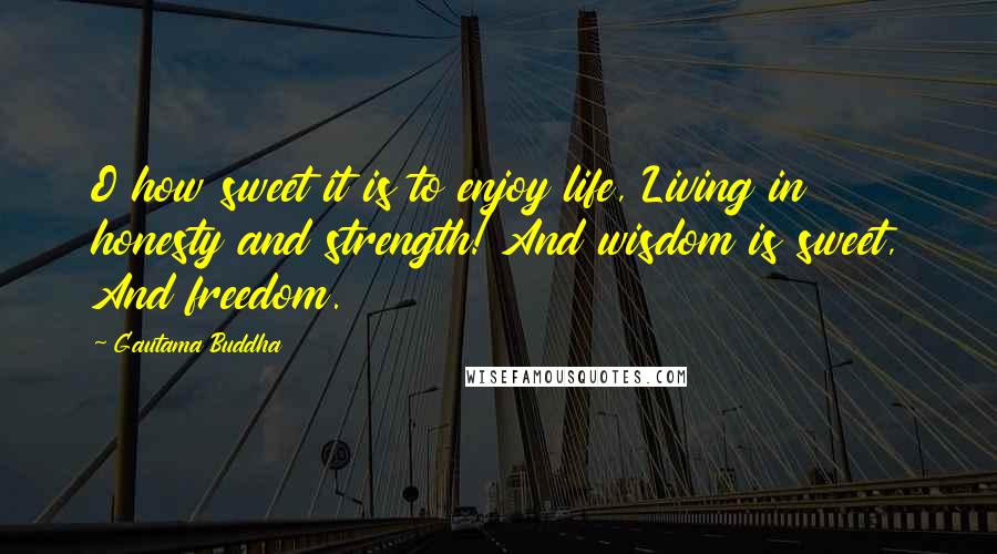 Gautama Buddha Quotes: O how sweet it is to enjoy life, Living in honesty and strength! And wisdom is sweet, And freedom.